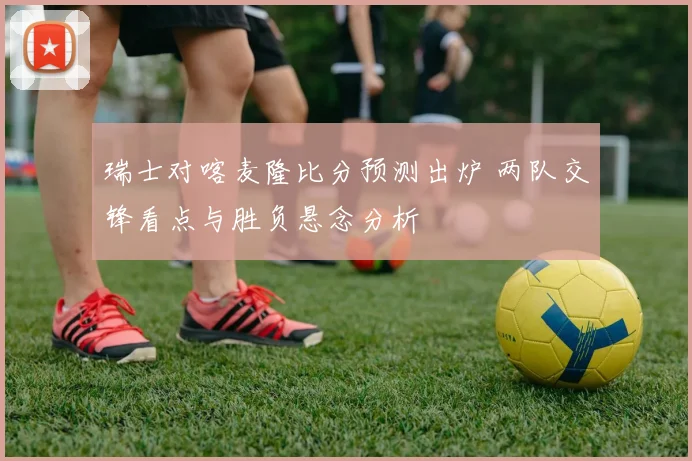 瑞士对喀麦隆比分预测出炉 两队交锋看点与胜负悬念分析