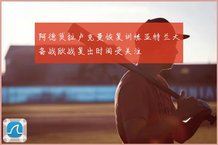 阿德莫拉卢克曼恢复训练亚特兰大备战欧战复出时间受关注