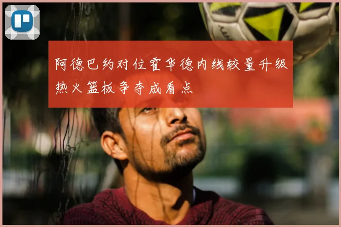 阿德巴约对位霍华德内线较量升级热火篮板争夺成看点