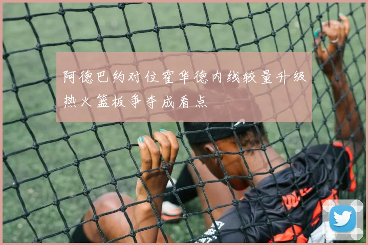 阿德巴约对位霍华德内线较量升级热火篮板争夺成看点
