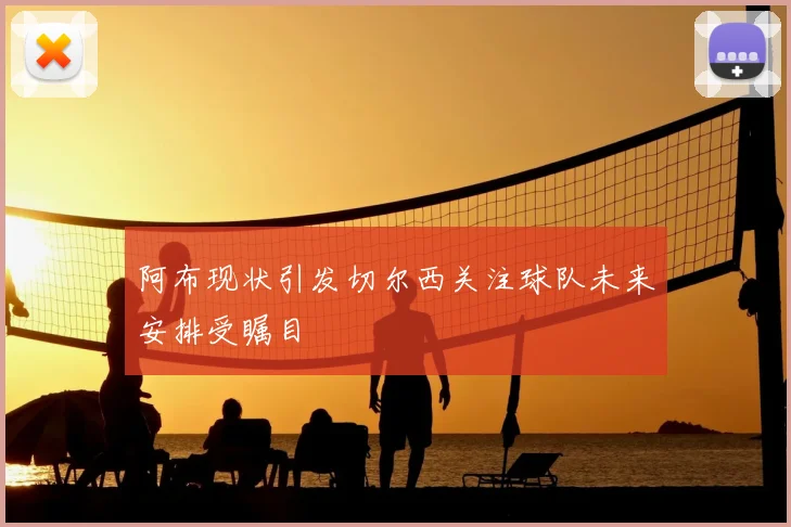 阿布现状引发切尔西关注球队未来安排受瞩目