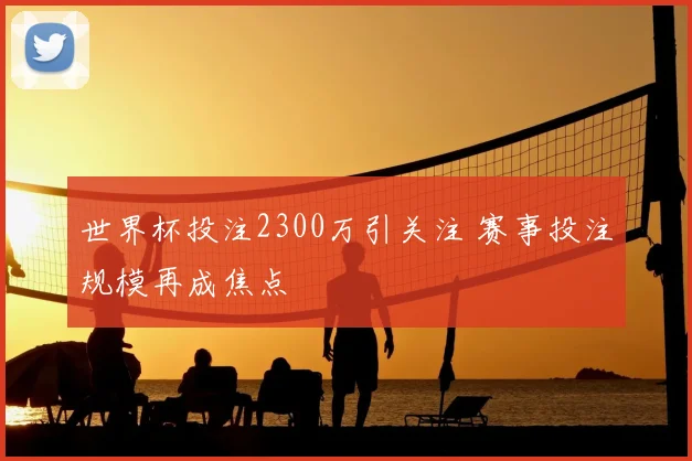 世界杯投注2300万引关注 赛事投注规模再成焦点