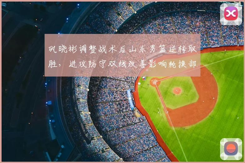 巩晓彬调整战术后山东男篮逆转取胜，进攻防守双线改善影响轮换部署