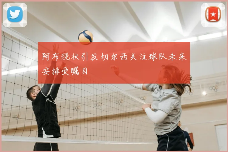 阿布现状引发切尔西关注球队未来安排受瞩目