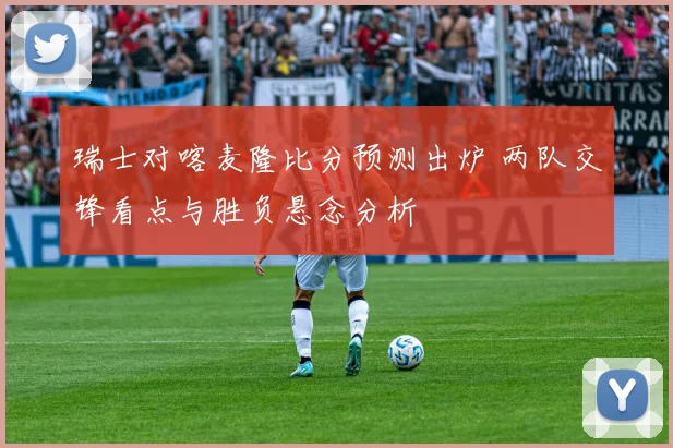 瑞士对喀麦隆比分预测出炉 两队交锋看点与胜负悬念分析