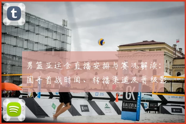 男篮亚运会直播安排与赛况解读：国手首战时间、转播渠道及晋级影响