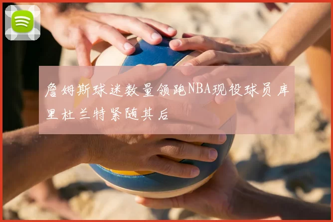 詹姆斯球迷数量领跑NBA现役球员库里杜兰特紧随其后