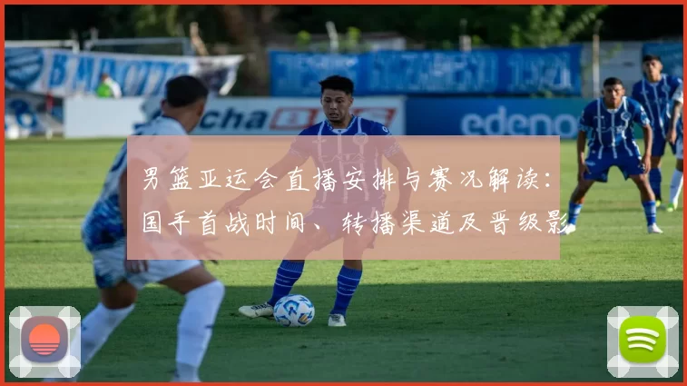 男篮亚运会直播安排与赛况解读：国手首战时间、转播渠道及晋级影响