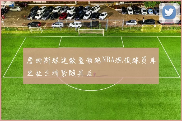 詹姆斯球迷数量领跑NBA现役球员库里杜兰特紧随其后