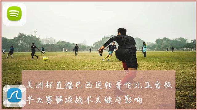 美洲杯直播巴西逆转哥伦比亚晋级半决赛解读战术关键与影响